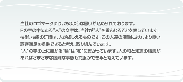 当社のロゴマークには、次のような思いが込められております。Ｒの字の中にある人の文字は、当社が人を重んじることを表しています。技術、技能の研鑽は、人が成しえるものです。この人達の活動により、より良い顧客満足を提供できると考え、取り組んでいます。人の字の上に掛かる輪は和に繋がっています。人の和と知恵の結集があればさまざまな困難な事態も克服ができると考えています。