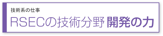 技術系の仕事 RSECの技術分野 開発の力