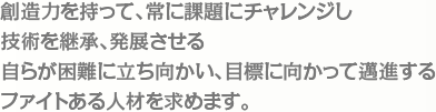 創造力を持って、常に課題にチャレンジし技術を継承、発展させる自らが困難に立ち向かい、目標に向かって邁進するファイトある人材を求めます。
