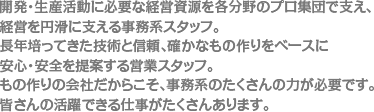 開発・生産活動に必要な経営資源を各分野のプロ集団で支え、経営を円滑に支える事務系スタッフ。長年培ってきた技術と信頼、確かなもの作りをベースに安心・安全を提案する営業スタッフ。もの作りの会社だからこそ、事務系のたくさんの力が必要です。皆さんの活躍できる仕事がたくさんあります。