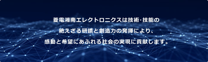 菱電湘南エレクトロニクスは技術・技能の絶えざる研鑚と創造力の発揮により、感動と希望にあふれる社会の実現に貢献します。